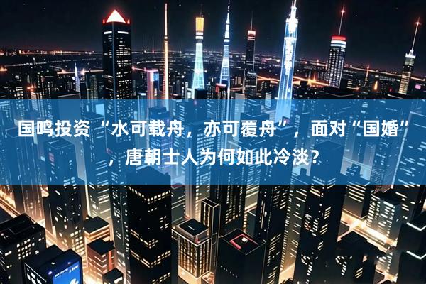 国鸣投资 “水可载舟，亦可覆舟”，面对“国婚”，唐朝士人为何如此冷淡？