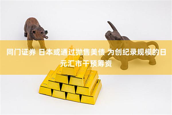 同门证券 日本或通过抛售美债 为创纪录规模的日元汇市干预筹资
