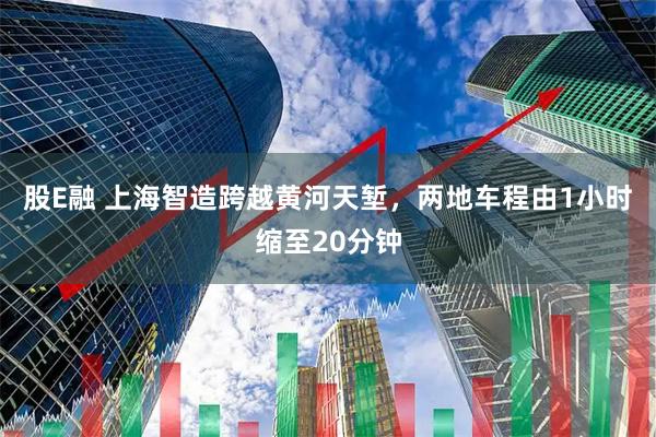 股E融 上海智造跨越黄河天堑，两地车程由1小时缩至20分钟