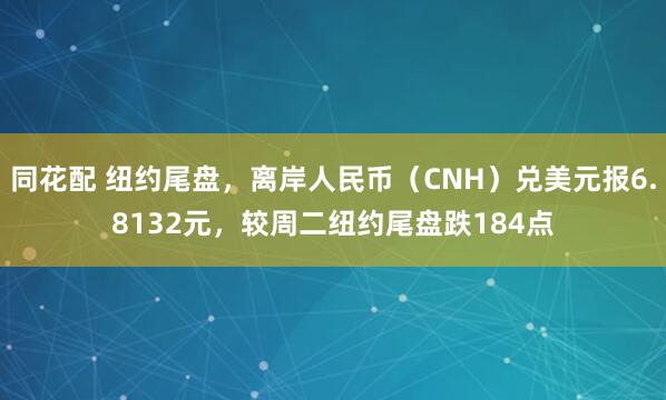 同花配 纽约尾盘，离岸人民币（CNH）兑美元报6.8132元，较周二纽约尾盘跌184点