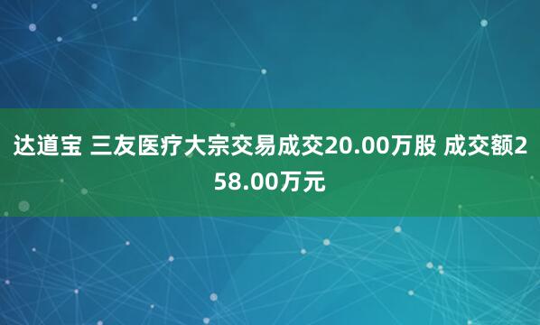 达道宝 三友医疗大宗交易成交20.00万股 成交额258.00万元