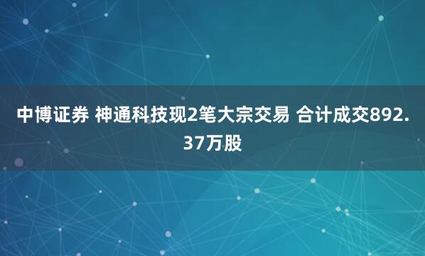 中博证券 神通科技现2笔大宗交易 合计成交892.37万股