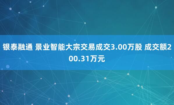 银泰融通 景业智能大宗交易成交3.00万股 成交额200.31万元