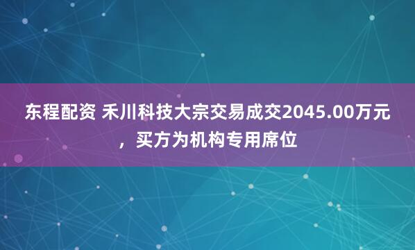 东程配资 禾川科技大宗交易成交2045.00万元，买方为机构专用席位
