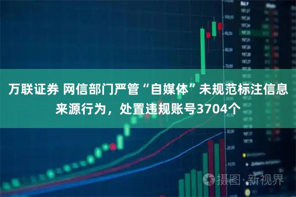 万联证券 网信部门严管“自媒体”未规范标注信息来源行为，处置违规账号3704个