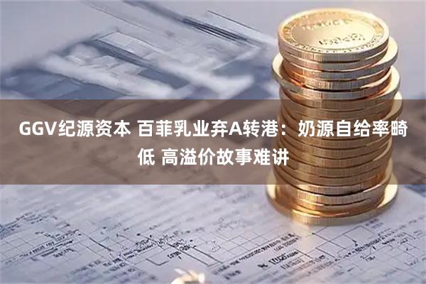 GGV纪源资本 百菲乳业弃A转港：奶源自给率畸低 高溢价故事难讲