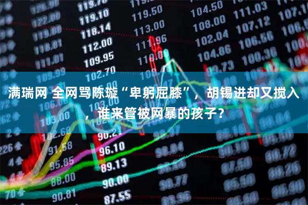 满瑞网 全网骂陈璇“卑躬屈膝”，胡锡进却又搅入，谁来管被网暴的孩子？