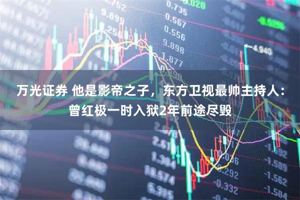 万光证券 他是影帝之子，东方卫视最帅主持人：曾红极一时入狱2年前途尽毁