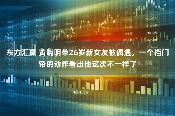 东方汇赢 黄晓明带26岁新女友被偶遇，一个挡门帘的动作看出他这次不一样了