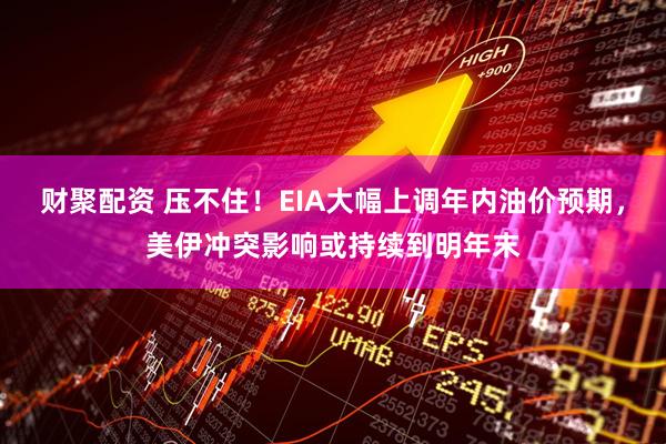财聚配资 压不住！EIA大幅上调年内油价预期，美伊冲突影响或持续到明年末