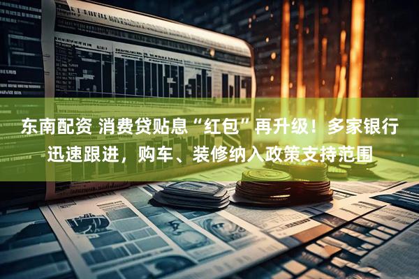东南配资 消费贷贴息“红包”再升级！多家银行迅速跟进，购车、装修纳入政策支持范围